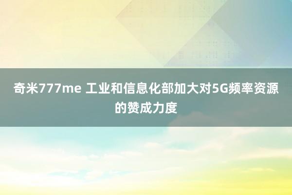 奇米777me 工业和信息化部加大对5G频率资源的赞成力度