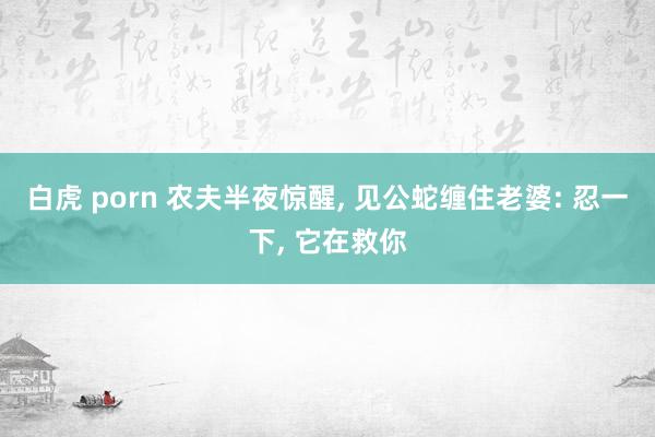 白虎 porn 农夫半夜惊醒， 见公蛇缠住老婆: 忍一下， 它在救你