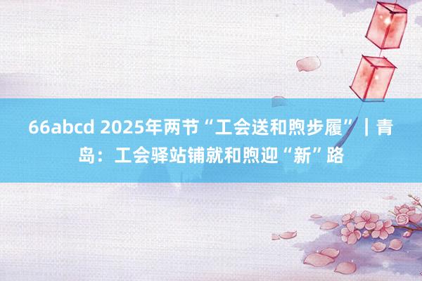 66abcd 2025年两节“工会送和煦步履”｜青岛：工会驿站铺就和煦迎“新”路