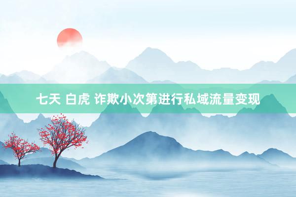 七天 白虎 诈欺小次第进行私域流量变现