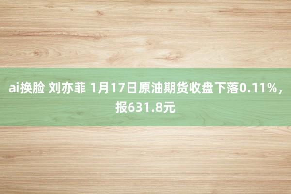 ai换脸 刘亦菲 1月17日原油期货收盘下落0.11%，报631.8元