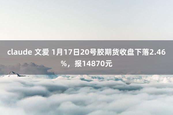 claude 文爱 1月17日20号胶期货收盘下落2.46%，报14870元