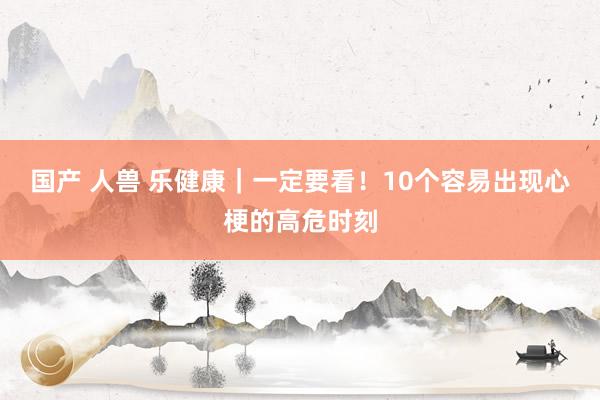 国产 人兽 乐健康｜一定要看！10个容易出现心梗的高危时刻