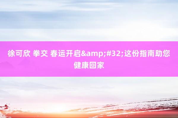 徐可欣 拳交 春运开启&#32;这份指南助您健康回家