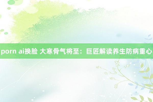 porn ai换脸 大寒骨气将至：巨匠解读养生防病重心