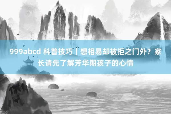 999abcd 科普技巧｜想相易却被拒之门外？家长请先了解芳华期孩子的心情
