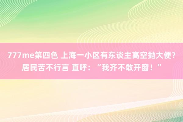 777me第四色 上海一小区有东谈主高空抛大便？居民苦不行言 直呼：“我齐不敢开窗！”