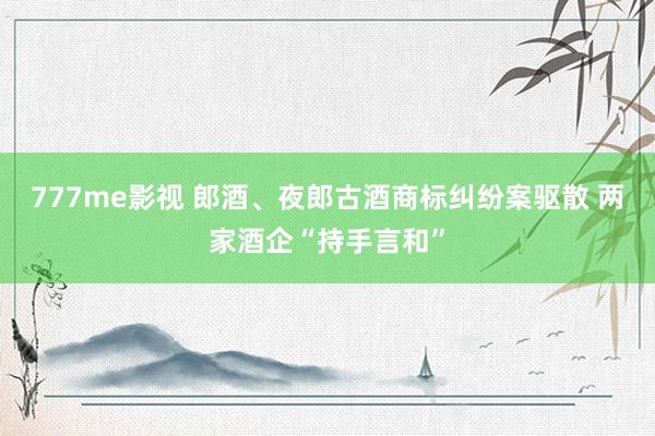 777me影视 郎酒、夜郎古酒商标纠纷案驱散 两家酒企“持手言和”