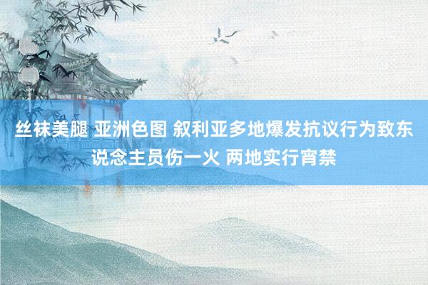 丝袜美腿 亚洲色图 叙利亚多地爆发抗议行为致东说念主员伤一火 两地实行宵禁