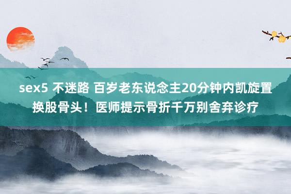 sex5 不迷路 百岁老东说念主20分钟内凯旋置换股骨头！医师提示骨折千万别舍弃诊疗
