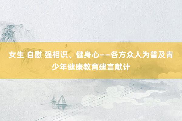 女生 自慰 强相识、健身心——各方众人为普及青少年健康教育建言献计