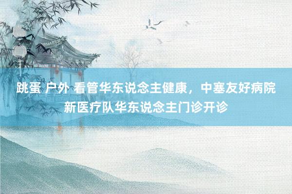 跳蛋 户外 看管华东说念主健康，中塞友好病院新医疗队华东说念主门诊开诊