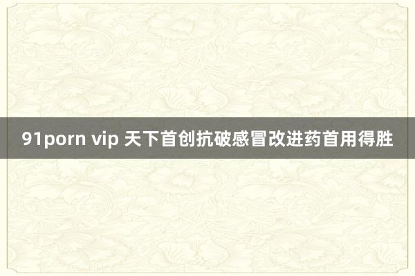 91porn vip 天下首创抗破感冒改进药首用得胜
