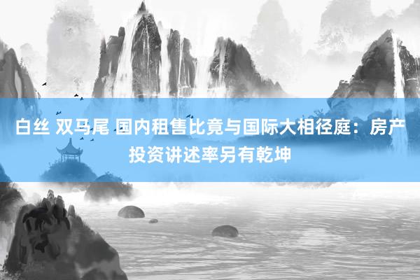 白丝 双马尾 国内租售比竟与国际大相径庭：房产投资讲述率另有乾坤