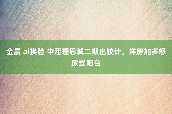 金晨 ai换脸 中建理思城二期出狡计，洋房加多怒放式阳台