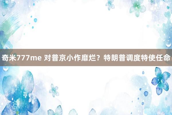 奇米777me 对普京小作靡烂？特朗普调度特使任命
