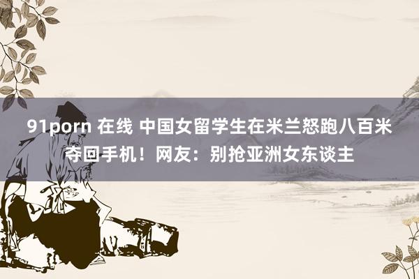 91porn 在线 中国女留学生在米兰怒跑八百米夺回手机！网友：别抢亚洲女东谈主