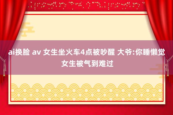 ai换脸 av 女生坐火车4点被吵醒 大爷:你睡懒觉 女生被气到难过