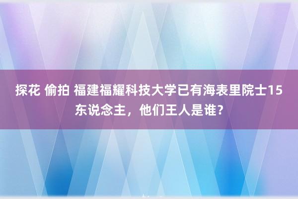 探花 偷拍 福建福耀科技大学已有海表里院士15东说念主，他们王人是谁？