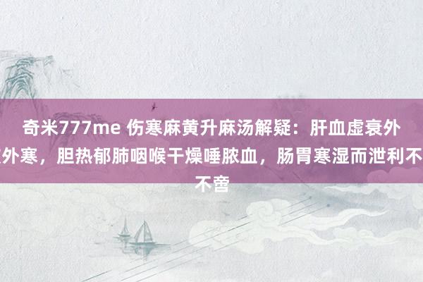 奇米777me 伤寒麻黄升麻汤解疑：肝血虚衰外被外寒，胆热郁肺咽喉干燥唾脓血，肠胃寒湿而泄利不啻
