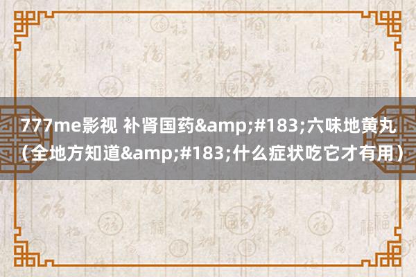 777me影视 补肾国药&#183;六味地黄丸（全地方知道&#183;什么症状吃它才有用）