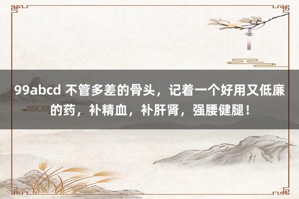 99abcd 不管多差的骨头，记着一个好用又低廉的药，补精血，补肝肾，强腰健腿！