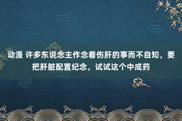 动漫 许多东说念主作念着伤肝的事而不自知，要把肝脏配置纪念，试试这个中成药