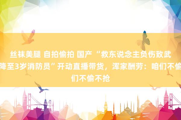 丝袜美腿 自拍偷拍 国产 “救东说念主负伤致武艺曾降至3岁消防员”开动直播带货，浑家酬劳：咱们不偷不抢