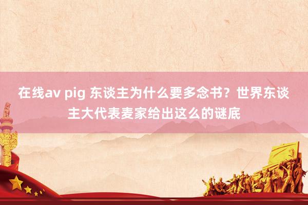 在线av pig 东谈主为什么要多念书？世界东谈主大代表麦家给出这么的谜底