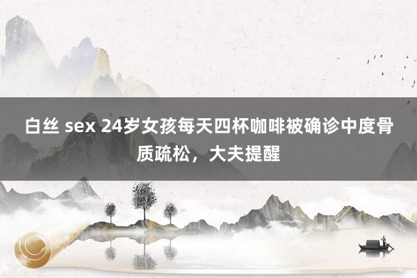 白丝 sex 24岁女孩每天四杯咖啡被确诊中度骨质疏松，大夫提醒