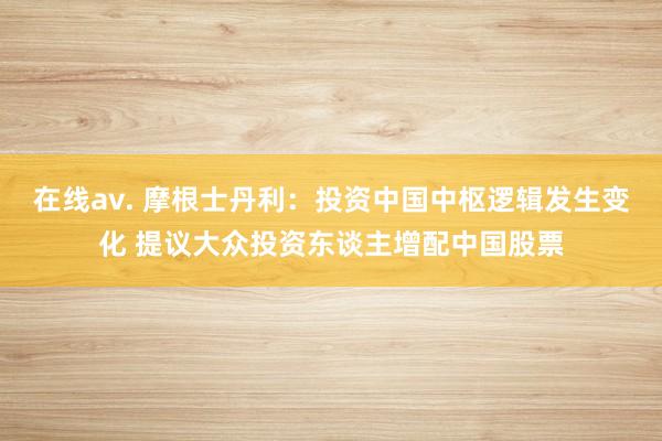 在线av. 摩根士丹利：投资中国中枢逻辑发生变化 提议大众投资东谈主增配中国股票
