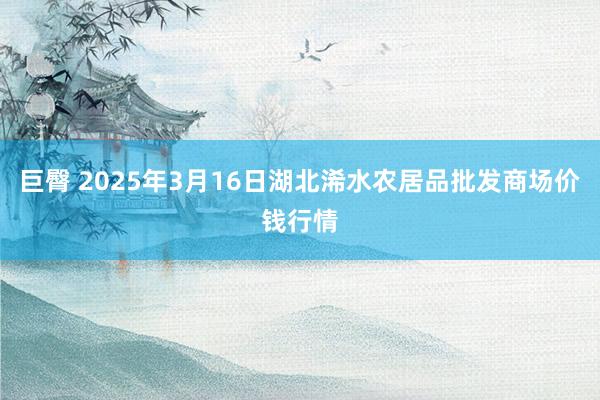 巨臀 2025年3月16日湖北浠水农居品批发商场价钱行情
