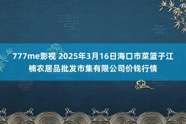 777me影视 2025年3月16日海口市菜篮子江楠农居品批发市集有限公司价钱行情