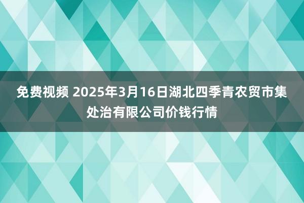免费视频 2025年3月16日湖北四季青农贸市集处治有限公司价钱行情