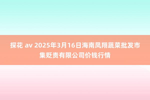 探花 av 2025年3月16日海南凤翔蔬菜批发市集贬责有限公司价钱行情