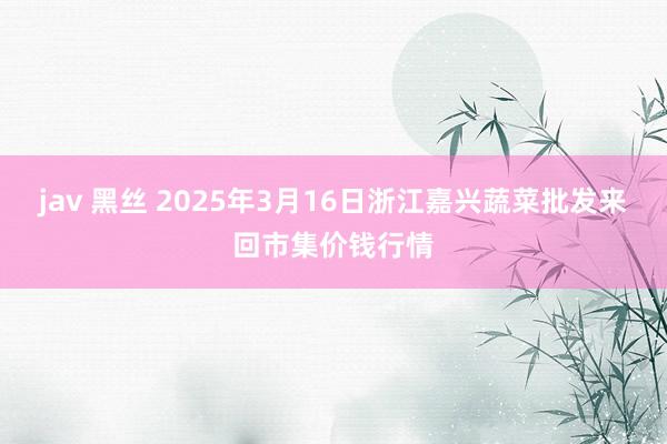 jav 黑丝 2025年3月16日浙江嘉兴蔬菜批发来回市集价钱行情
