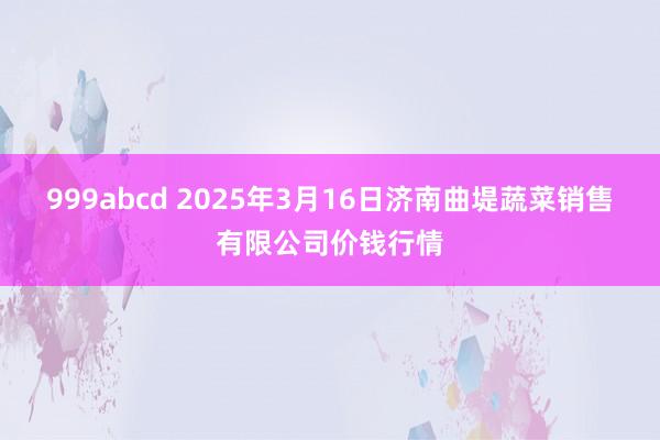 999abcd 2025年3月16日济南曲堤蔬菜销售有限公司价钱行情