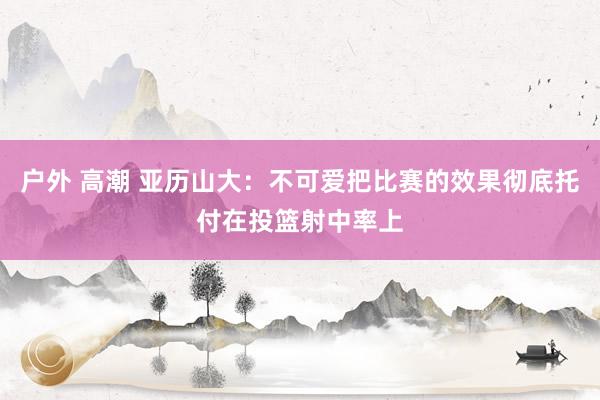 户外 高潮 亚历山大：不可爱把比赛的效果彻底托付在投篮射中率上