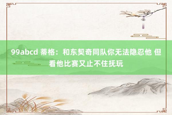 99abcd 蒂格：和东契奇同队你无法隐忍他 但看他比赛又止不住抚玩