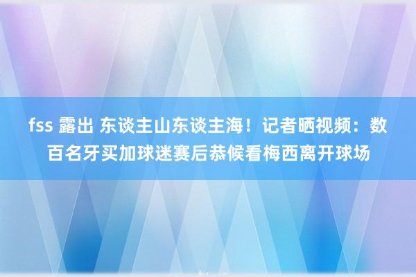 fss 露出 东谈主山东谈主海！记者晒视频：数百名牙买加球迷赛后恭候看梅西离开球场
