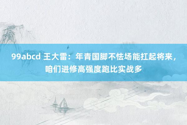 99abcd 王大雷：年青国脚不怯场能扛起将来，咱们进修高强度跑比实战多