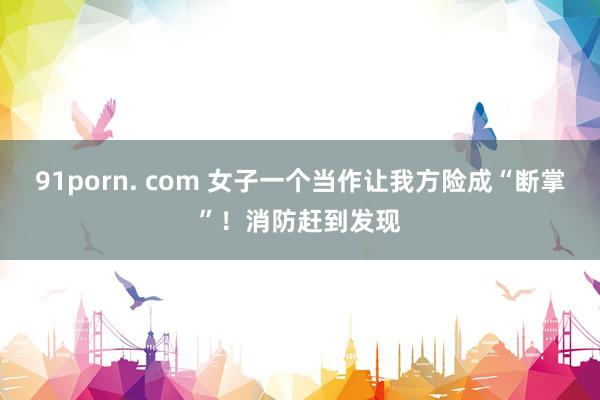 91porn. com 女子一个当作让我方险成“断掌”！消防赶到发现