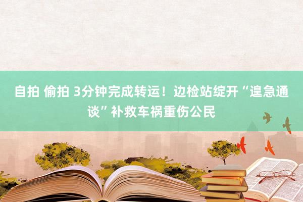 自拍 偷拍 3分钟完成转运！边检站绽开“遑急通谈”补救车祸重伤公民