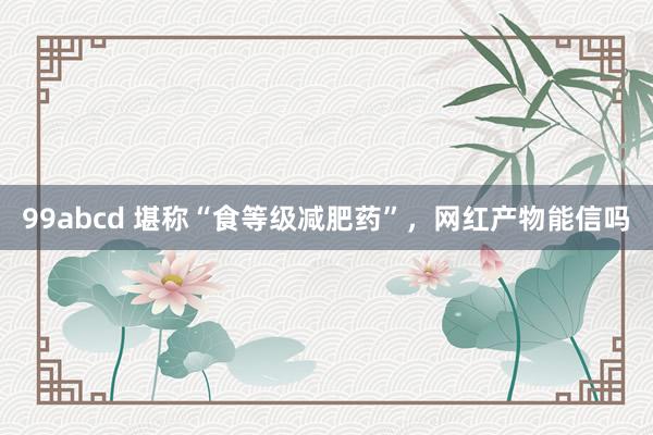 99abcd 堪称“食等级减肥药”，网红产物能信吗