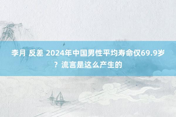 李月 反差 2024年中国男性平均寿命仅69.9岁？流言是这么产生的