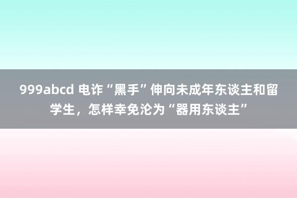 999abcd 电诈“黑手”伸向未成年东谈主和留学生，怎样幸免沦为“器用东谈主”