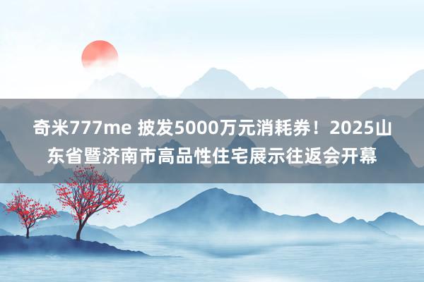 奇米777me 披发5000万元消耗券！2025山东省暨济南市高品性住宅展示往返会开幕