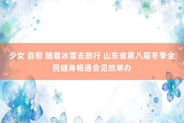 少女 自慰 随着冰雪去旅行 山东省第八届冬季全民健身畅通会见效举办