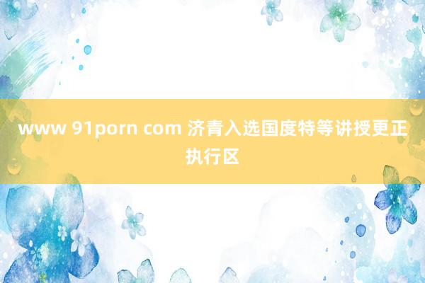 www 91porn com 济青入选国度特等讲授更正执行区