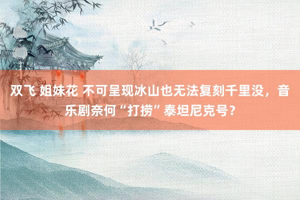 双飞 姐妹花 不可呈现冰山也无法复刻千里没，音乐剧奈何“打捞”泰坦尼克号？